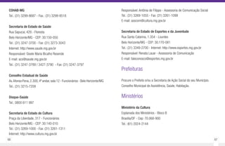 66 67
COHAB-MG
Tel.: (31) 3299-8687 - Fax.: (31) 3299-8518
Secretaria de Estado de Saúde
Rua Sapucaí, 429 - Floresta
Belo Horizonte/MG - CEP: 30.150-050
Tel.: (31) 3247-3700 - Fax: (31) 3273-3043
Internet: http://www.saude.mg.gov.br
Responsável: Gisele Maria Bicalho Resende
E-mail: acs@saude.mg.gov.br
Tel.: (31) 3247-3789 / 3427-3790 - Fax: (31) 3247-3797
Conselho Estadual de Saúde
Av.Afonso Pena,2.300,4º andar,sala 12 - Funcionários - Belo Horizonte/MG
Tel.: (31) 3215-7209
Disque-Saúde
Tel.: 0800 611 997
Secretaria de Estado de Cultura
Praça da Liberdade, 317 - Funcionários
Belo Horizonte/MG - CEP: 30.140-010
Tel.: (31) 3269-1000 - Fax: (31) 3261-1311
Internet: http://www.cultura.mg.gov.br
Responsável: Antônia de Filippo - Assessoria de Comunicação Social
Tel.: (31) 3269-1055 - Fax: (31) 3261-1099
E-mail: asscom@cultura.mg.gov.br
Secretaria de Estado de Esportes e da Juventude
Rua Santa Catarina, 1.354 - Lourdes
Belo Horizonte/MG - CEP: 30.170-081
Tel.: (31) 3349-2700 - Internet: http://www.esportes.mg.gov.br
Responsável: Renata Lauar - Assessoria de Comunicação
E-mail: faleconosco@esportes.mg.gov.br
Prefeituras
Procure o Prefeito e/ou a Secretaria de Ação Social do seu Município.
Conselho Municipal de Assistência, Saúde, Habitação.
Ministérios
Ministério da Cultura
Esplanada dos Ministérios - Bloco B
Brasília/DF - Cep: 70.068-900
Tel.: (61) 2024-2144
 