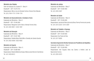68 69
Ministério das Cidades
Setor de Autarquia Sul, Quadra 01 - Bloco H
Brasília/DF - CEP: 70.070-010
Responsáveis: Mirna Lúcia de Almeida Corrêa e Elcione Diniz Macedo
Tel.: (61) 2108-1715 / 2108-1716
Ministério do Desenvolvimento e Combate à Fome
Esplanada dos Ministérios - Bloco C
Brasília/DF - CEP: 70.046-900
Responsáveis: Margarete Cutrim Vieira e Brenda Ferreira Silva
Tel.: (61) 3422-8831 / 3433-1087
Ministério da Educação
Esplanada dos Ministérios - Bloco H
Brasília/DF - CEP: 70.047-909
Responsáveis: Rosiléia Maria Roldi Wille e Denielly dos Santos Queirós
Tel.: (61) 2022-9206 / 2022-9202
Ministério do Esporte
Esplanada dos Ministérios - Bloco A
Brasília/DF - CEP: 70.068-900
Responsáveis:Roberto MalheirosAraújo e Maria Leonor Brenner Ceia Ramos
Tel.: (61) 3429-6812
Ministério da Justiça
Esplanada dos Ministérios - Bloco T
Brasília/DF - CEP: 70.064-900
Tel.: (61) 2025-3587
Ministério da Saúde
Esplanada dos Ministérios - Bloco G
Brasília/DF - CEP: 70.058-900
Responsáveis:JacintadeFátimaSennadaSilvaeTammyFerreiradeLacerda
Tel.: (61) 3315-2225 / 3315-3287
Ministério do Trabalho e Emprego
Esplanada dos Ministérios - Bloco F
Brasília/DF - CEP: 70.059-900
Responsável: Ana Paula da Silva
Tel.: (61) 3317-6000
Secretaria Especial de Direitos Humanos da Presidência da República
Esplanada dos Ministérios - Bloco T
Brasília/DF - CEP: 70.058-900
Responsáveis: Ivair Augusto Alves dos Santos e Antônio José do
Nascimento Ferreira
Tel.: (61) 2025-3873
 