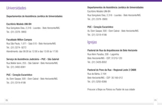 70 71
Universidades
Departamentos de Assistência Jurídica de Universidades
Escritório Modelo UNI-BH
Rua Gonçalves Dias, 2.316 - Lourdes - Belo Horizonte/MG
Tel.: (31) 3378- 8900
Faculdade Milton Campos
Rua São Paulo, 1.071 - Sala 510 - Belo Horizonte/MG
Tel.: (31) 3274- 9272
Atendimento: das 08:00 às 12:00 e das 13:00 às 17:00
Serviço de Assistência Judiciária – PUC - São Gabriel
Rua Walter Ianni, 255 - São Gabriel - Belo Horizonte/MG
Tel.: (31) 3493-6081
PUC - Coração Eucarístico
Av. Dom Gaspar, 500 - Dom Cabral - Belo Horizonte/MG
Tel.: (31) 3319-4186
Departamentos de Assistência Jurídica de Universidades
Escritório Modelo UNI-BH
Rua Gonçalves Dias, 2.316 - Lourdes - Belo Horizonte/MG
Tel.: (31) 3378- 8900
PUC - Coração Eucarístico
Av. Dom Gaspar, 500 - Dom Cabral - Belo Horizonte/MG
Tel.: (31) 3319-4186
Igrejas
Pastoral de Rua da Arquidiocese de Belo Horizonte
Rua Além Paraíba, 208 - Lagoinha
Belo Horizonte/MG - CEP: 31210-120
Tel.: (31) 3428-8002
Pastoral do Povo da Rua - Regional Leste 2 CNBB
Rua da Bahia, 2.164
Belo Horizonte/MG - CEP: 30.160-012
Tel.: (31) 3293-8366
Procurar o Bispo ou Pároco ou Pastor de sua cidade
 