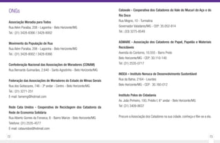 72 73
ONGs
Associação Moradia para Todos
Rua Além Paraíba, 208 - Lagoinha - Belo Horizonte/MG
Tel.: (31) 3428-8366 / 3428-8002
Movimento da População de Rua
Rua Além Paraíba, 208 - Lagoinha - Belo Horizonte/MG
Tel.: (31) 3428-8002 / 3428-8366
Confederação Nacional das Associações de Moradores (CONAM)
Rua Bernardo Guimarães, 2.640 - Santo Agostinho - Belo Horizonte/MG
Federação das Associações de Moradores do Estado de Minas Gerais
Rua dos Goitacazes, 746 - 3º andar - Centro - Belo Horizonte/MG
Tel.: (31) 3271-251
E-mail: famemg@hotmail.com
Rede Cata Unidos - Cooperativa de Reciclagem dos Catadores da
Rede de Economia Solidária
Rua Alberto Gomes da Fonseca, 8 - Bairro Marize - Belo Horizonte/MG
Telefone: (31) 2535-4577
E-mail: cataunidos@hotmail.com
Catavale - Cooperativa dos Catadores do Vale do Mucuri do Aço e do
Rio Doce
Rua Mogno, 10 - Turmalina
Governador Valadares/MG - CEP: 35.052-814
Tel.: (33) 3275-8549
ASMARE - Associação dos Catadores de Papel, Papelão e Materiais
Recicláveis
Avenida do Contorno, 10.555 - Barro Preto
Belo Horizonte/MG - CEP: 30.110-140
Tel: (31) 2535-0717
INSEA – Instituto Nenuca de Desenvolvimento Sustentável
Rua da Bahia, 2164 - Lourdes
Belo Horizonte/MG - CEP: 30.160-012
Instituto Polos de Cidadania
Av. João Pinheiro, 100, Prédio I, 6° andar - Belo Horizonte/MG
Tel: (31) 3409-8637
Procure a Associação dos Catadores na sua cidade, conheça e filie-se a ela.
 