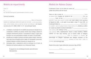 74 75
Modelo de requerimento
Exmo. Sr.
Dr. _________
DD. Secretário Municipal de Saúde/Assistência Social (ou outros)
Senhor(a) Secretário(a),
___________________________________________ (Nome do Requerente,
brasileiro (a), qualificação (solteiro (a)/ casado (a)/ divorciado... se tiver documentos,
anote; se tiver endereço, anote; se não tiver, escreva “sem endereço”), vem requerer,
nos termos do art. 5º, XXXIII e XXXIV, “a” e “b”, da Constituição Federal:
•	 a instalação e manutenção de uma república para pessoas em situação de rua,
considerando a existência de pessoas vivendo nessa condição, estando em
condições extremamente precárias e necessitando de abrigo e suporte para
buscarem uma nova oportunidade de trabalho, de estudo e de vida familiar;
•	 providências em relação à conduta de servidores públicos (médico, enfermeiro,
outro cargo, local de atuação) que têm tratado com desrespeito e preconceito,
praticado violações de direitos de pessoas em situação de rua;
•	 informações sobre o andamento da obra de construção de um Centro de
Referência/ de banheiros públicos/ de um Restaurante Popular.
	 No aguardo de uma manifestação favorável, pede deferimento.
	 Atenciosamente,
		 _________________________________
Modelo de Habeas Corpus
Excelentíssimo Senhor Juiz de Direito da comarca de ____________________
(cidade mais próxima onde tem Fórum)
Tendo em vista a prisão de ________________________________ (nome
da pessoa presa), brasileiro (a), ocorrida no dia _______________ (data), às
_________ horas, na Rua _____________________________ (se souber,
preencha o local onde ocorreu a prisão), sem ordem judicial e sem ocorrência
de flagrante de delito, e com apoio no que dispõe o artigo 5º, inciso LXVIII, da
Constituição Federal,eu,_______________________________ (nome de quem
faz o pedido - pode ser qualquer pessoa: amigo, parente, etc.), brasileiro (a), solteiro
(a) / casado (a), portador da Cédula de Identidade n.º ______________________
(caso possua), com endereço na Rua _______________________________
(caso possua), venho, respeitosamente, requerer a Vossa Excelência “HABEAS
CORPUS” em favor do(a) mesmo(a), que se encontra detido na Delegacia
___________________________ (nome da Delegacia ou Presídio), por
determinação do Delegado responsável pela Delegacia localizada na Rua
______________________________ (endereço do local onde o preso se
encontra), sem autorização legal.
Nestes termos, peço e espero deferimento, para que se faça JUSTIÇA.
________________(local)________________(data)
Assinatura: ________________________________
 