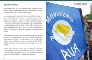 76 77
Agradecimentos
Agradecemos a todos os que se envolveram neste importante trabalho!
Sabemos que foram muitas mãos e mentes que se dedicaram, até mesmo
madrugadas adentro, para materializar esta proposta.
Aos nossos companheiros que estão folheando esta Cartilha, desejamos
que na batalha diária leiam e releiam e, se possível, conversem, façam
discussões nas marquises e viadutos das cidades, dentro dos serviços de
acolhimento,às margens das rodovias que cortam o Estado de Minas Gerais
e o Brasil, para garantir e assegurar os direitos que aqui são apresentados,
e que ecoe, a partir de cada um de nós, um novo grito. Por termos nossos
direitos violentados todos os dias e todas as noites pelo sistema político-
econômico estabelecido em nosso país, entendemos a importância desta
Cartilha.
Nós do Movimento podemos dizer que valeram as inúmeras reuniões,
bem como as saídas para a busca da melhor foto. Valeu principalmente
quando decidimos acreditar no sonho de elaborar esta Cartilha. Nossos
agradecimentos se estendem também ao dr. Rodrigo, do CAO-MP. Este
trabalho, que durante muito tempo foi um sonho, agora se torna uma
realidade.
O nosso antigo silêncio e o nosso grito de insegurança estão sendo
substituídos por um grito de confiança em nosso potencial e nas pessoas
e instituições que se propõem a fazer das suas atividades a defesa dos
direitos há tanto tempo negados a esta parcela da população.
Obrigado! Valeu!
 