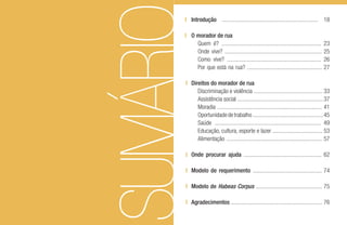 SUMÁRIO
Introdução ................................................................. 18
O morador de rua
Quem é? .................................................................... 23
Onde vive? .................................................................. 25
Como vive? ................................................................ 26
Por que está na rua? ................................................... 27
Direitos do morador de rua
Discriminação e violência ............................................... 33
Assistência social .......................................................... 37
Moradia ....................................................................... 41
Oportunidadedetrabalho................................................45
Saúde ........................................................................ 49
Educação, cultura, esporte e lazer .................................. 53
Alimentação ................................................................. 57
Onde procurar ajuda ..................................................... 62
Modelo de requerimento ............................................... 74
Modelo de Habeas Corpus ............................................. 75
Agradecimentos .............................................................. 76
 
