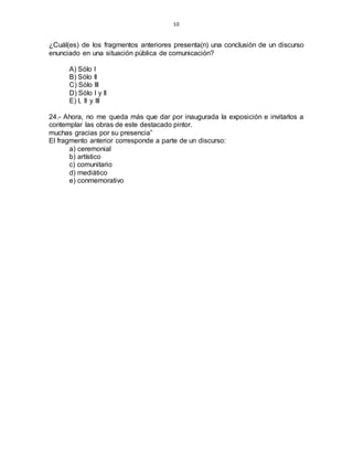 10
¿Cuál(es) de los fragmentos anteriores presenta(n) una conclusión de un discurso
enunciado en una situación pública de comunicación?
A) Sólo I
B) Sólo II
C) Sólo III
D) Sólo I y II
E) I, II y III
24.- Ahora, no me queda más que dar por inaugurada la exposición e invitarlos a
contemplar las obras de este destacado pintor.
muchas gracias por su presencia”
El fragmento anterior corresponde a parte de un discurso:
a) ceremonial
b) artístico
c) comunitario
d) mediático
e) conmemorativo
 