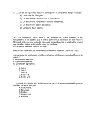 4
9.- ¿Cuál de los siguientes discursos corresponde a uno público de tipo religioso?
A) La lectura del Evangelio.
B) Un discurso de candidatura a la presidencia.
C) Un discurso de inauguración del año académico.
D) Un discurso de acción de gracias.
E) La lectura de un poema.
10.- “En conclusión, debo decir a los hombres de buena voluntad, a los
trabajadores, a los poetas, que el entero porvenir fue expresado en esa frase de
Rimbaud: solo con una ardiente paciencia conquistaremos la espléndida ciudad
que dará luz, justicia y dignidad a todos los hombres.
Así la poesía no habrá cantado en vano”.
Discurso de Pablo Neruda en la entrega del Premio Nobel de Literatura – 1971
¿A qué parte de un discurso emitido en situación pública corresponde el fragmento
anterior?
I. Introducción o exordio.
II. Exposición del tema.
III. Conclusión o peroratio.
A. Solo I.
B. Solo II.
C. Solo III.
D. Solo I y II.
E. Solo II y III.
11.- ¿A qué tipo de discurso emitido en situación pública corresponde el fragmento
del texto de Pablo Neruda?
A. Comunitario.
B. Religioso.
C. Político.
D. Ceremonial.
E. Familiar.
 