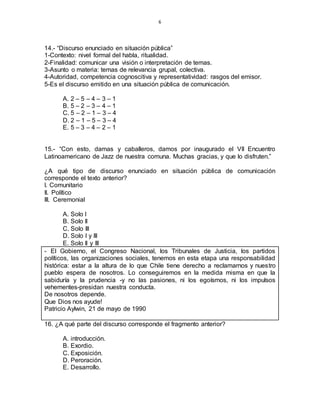 6
14.- “Discurso enunciado en situación pública”
1-Contexto: nivel formal del habla, ritualidad.
2-Finalidad: comunicar una visión o interpretación de temas.
3-Asunto o materia: temas de relevancia grupal, colectiva.
4-Autoridad, competencia cognoscitiva y representatividad: rasgos del emisor.
5-Es el discurso emitido en una situación pública de comunicación.
A. 2 – 5 – 4 – 3 – 1
B. 5 – 2 – 3 – 4 – 1
C. 5 – 2 – 1 – 3 – 4
D. 2 – 1 – 5 – 3 – 4
E. 5 – 3 – 4 – 2 – 1
15.- “Con esto, damas y caballeros, damos por inaugurado el VII Encuentro
Latinoamericano de Jazz de nuestra comuna. Muchas gracias, y que lo disfruten.”
¿A qué tipo de discurso enunciado en situación pública de comunicación
corresponde el texto anterior?
I. Comunitario
II. Político
III. Ceremonial
A. Solo I
B. Solo II
C. Solo III
D. Solo I y III
E. Solo II y III
- El Gobierno, el Congreso Nacional, los Tribunales de Justicia, los partidos
políticos, las organizaciones sociales, tenemos en esta etapa una responsabilidad
histórica: estar a la altura de lo que Chile tiene derecho a reclamarnos y nuestro
pueblo espera de nosotros. Lo conseguiremos en la medida misma en que la
sabiduría y la prudencia -y no las pasiones, ni los egoísmos, ni los impulsos
vehementes-presidan nuestra conducta.
De nosotros depende.
Que Dios nos ayude!
Patricio Aylwin, 21 de mayo de 1990
16. ¿A qué parte del discurso corresponde el fragmento anterior?
A. introducción.
B. Exordio.
C. Exposición.
D. Peroración.
E. Desarrollo.
 