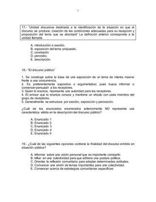 7
17.- “Unidad discursiva destinada a la identificación de la situación en que el
discurso se produce, creación de las condiciones adecuadas para su recepción y
proposición del tema que se abordará” La definición anterior corresponde a la
unidad llamada
A. introducción o exordio.
B. exposición del tema propuesto.
C. conclusión.
D. peroratio.
E. descripción.
18.- “El discurso público”
1. Se construye sobre la base de una exposición de un tema de interés masivo
frente a una concurrencia.
2. Es preferentemente expositivo o argumentativo, pues busca informar o
convencer-persuadir a los receptores.
3. Quien lo enuncia, representa una autoridad para los receptores.
4. El emisor que lo enuncia conoce y mantiene un vínculo con cada miembro del
grupo de receptores.
5. Generalmente se estructura por exordio, exposición y peroración.
¿Cuál de los enunciados enumerados anteriormente NO representa una
característica válida en la descripción del discurso público?
A. Enunciado 1
B. Enunciado 2
C. Enunciado 3
D. Enunciado 4
E. Enunciado 5
19.- ¿Cuál de las siguientes opciones contiene la finalidad del discurso emitido en
situación pública?
A. Informar sobre una visión personal que es importante compartir.
B. Influir en una colectividad para que adhiera una postura política.
C. Orientar la reflexión comunitaria para adoptar determinadas actitudes.
D. Comunicar una visión de temas importantes para una colectividad.
E. Convencer acerca de estrategias comunitarias específicas
 