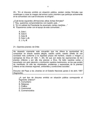 8
20.- “En el discurso emitido en situación pública, existen ciertas fórmulas que
contribuyen a crear la imagen del emisor como miembro que participa activamente
en la comunidad a la cual el discurso va dirigido”.
¿Cuál de las siguientes afirmaciones utiliza dichas fórmulas?
I. “Hoy, queremos comprometernos con nuestro país…”
II. “En mi calidad de Presidente he anunciado ciertas medidas…”
III. “Esperamos contar con el apoyo de esta comunidad…”
A. Solo I.
B. Solo II.
C. Solo III.
D. Solo I y III.
E. I, II y III.
21.- Queridos jóvenes de Chile:
He deseado vivamente este encuentro que me ofrece la oportunidad de
comprobar en directo vuestra alegría, vuestro cariño, vuestro anhelo de una
sociedad más conforme a la dignidad propia del hombre, creado a imagen y
semejanza de Dios (cf. Gén. 1, 26). Sé que son éstas las aspiraciones de los
jóvenes chilenos y por ello doy gracias a Dios. He leído vuestras cartas y
escuchado con gran atención y conmoción vuestros testimonios, en los que ponéis
de manifiesto no sólo las inquietudes, problemas y esperanzas de la juventud
chilena en las diversas regiones, ambientes y condiciones sociales”.
Discurso del Papa a los Jóvenes en el Estadio Nacional, jueves 2 de abril, 1987
(fragmento).
¿A qué tipo de discurso emitido en situación pública corresponde el
fragmento anterior?
A. Comunitario
B. Religioso
C. Político
D. Ceremonial
E. Conmemorativo
 