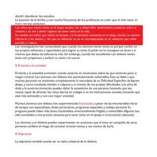 decidir abandonar los estudios.
La posición de la familia y con mucha frecuencia, de los profesores es creer que el niño tiene un
mero retraso evolutivo.
Los niños que tienen éxito en la etapa escolar, van a desarrollar sentimientos positivos sobre sí
mismos y se van a sentir capaces de tener éxito en la vida.
En cambio, los niños que sufren el fracaso y la frustración constante en la etapa escolar, se sienten
inferiores a los demás, y ven que su esfuerzo no se ve recompensado, es un esfuerzo que nadie
percibe, ni valora.
Los investigadores han comprobado que cuando los alumnos tienen éxito, es porque confían en
sus propios esfuerzos y capacidades para lograr su éxito. Cuando no lo consiguen se dicen a sí
mismos que deben de esforzarse más. Sin embargo, cuando los estudiantes con dislexia tienen
éxito, son propensos a atribuir su éxito a la suerte.
3. El estrés y la ansiedad
El estrés y la ansiedad aumentan cuando estamos en situaciones sobre las que tenemos poco o
ningún control. Los alumnos con dislexia son particularmente vulnerables. Esto se debe a que
muchas personas no entienden completamente la naturaleza de su Dificultad Específica de Apren-
dizaje, y como resultado, tienden a culparse a sí mismos de sus propias dificultades. Los años de
duda y la autorrecriminación pueden dañar la autoestima de una persona, haciendo que sea
menos capaz de afrontar los retos diarios en colegio o en las interacciones sociales, haciendo que
esté más estresado y con una mayor ansiedad.
Muchos alumnos con dislexia han experimentado frustración, a pesar de las innumerables horas
de terapia con especialistas, clases particulares, programas especiales y trabajo personal. Su
progreso puede haber sido lento, haciéndolos emocionalmente frágiles y vulnerables.Algunos han
sido sometidos a una presión excesiva para tener éxito sin el apoyo o la formación adecuada.
Los alumnos con dislexia pueden experimentar en ocasiones que al estar en compañía de otras
personas conlleva el riesgo de cometer errores tontos y ser motivo de burla.
4. Depresión
La depresión también puede ser un daño colateral de la dislexia.
 