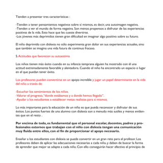 Tienden a presentar tres características :
-Tienden a tener pensamientos negativos sobre sí mismos, es decir, una autoimagen negativa.
-Tienden a ver el mundo de forma negativa. Son menos propensos a disfrutar de las experiencias
positivas de la vida. Esto hace que les cueste divertirse.
-Los jóvenes más deprimidos tienen gran dificultad en imaginar algo positivo sobre su futuro.
El niño deprimido con dislexia no sólo experimenta gran dolor en sus experiencias actuales, sino
que también se imagina una vida futura de continuo fracaso.
5.Actitudes que favorecen su autoestima
Los niños tienen más éxito cuando en su infancia temprana alguien ha mostrado con él una
actitud extremadamente favorable y alentadora. Cuando el niño ha encontrado un espacio o lugar
en el que puedan tener éxito.
Los profesores pueden convertirse en un apoyo increíble y jugar un papel determinante en la vida
del niño a través de:
-Escuchar los sentimientos de los niños.
-Valorar el progreso,“donde estábamos y a donde hemos llegado”.
-Ayudar a los estudiantes a establecer metas realistas para sí mismos.
Lo más importante para la educación de un niño es que pueda reconocer y disfrutar de sus
éxitos. Los puntos fuertes de una alumno con dislexia son a menudo más sutiles y menos eviden-
tes que en el resto .
!"#$%&'()*$+%$,"+"-$%.$/0&+*)%&,*1$20%$%1$3%#."&*1$%.'"1*#-$+"'%&,%.-$3*+#%.$4$3#"5
/%.("&*1%.$%6,%#&".$20%$,#*7*8*&$'"&$%1$&(9"$'"&$+(.1%6(*$,%&:*&$0&*$'")0&('*'(;&$
)04$/10(+*$%&,#%$%11".-$'"&$%1$/(&$+%$3#"3"#'("&*#$%1$*3"4"$&%'%.*#("<
Enseñar a los estudiantes con dislexia se puede convertir en un gran reto para el profesor. Los
profesores deben de aplicar las adecuaciones necesarias a cada niño, y deben de buscar la forma
de aprender que mejor se adapte a cada niño. Con ello conseguirán hacer efectivo el principio de
 