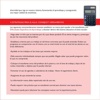 diversidad que rige en nuestro sistema, fomentando el aprendizaje y consiguiendo
una mayor calidad de enseñanza.
V. ESTRATEGIAS PARA EL AULA. CONSEJOSY HERRAMIENTAS
Las siguientes recomendaciones intentan establecer un marco para ayudar a los estudiantes con
Dificultades Específicas de Aprendizaje a alcanzar dentro del sistema educativo el éxito escolar:
-Haga saber al niño que se interesa por él y que desea ayudarle. Él se siente inseguro y preocupa-
do por las reacciones del profesor.
-Establezca criterios para su trabajo en términos concretos que él pueda entender. Evalúe sus
progresos en comparación con él mismo, con su nivel inicial, no con el nivel de los demás en sus
áreas deficitarias.
-Ayúdele en los trabajos en las áreas que necesita mejorar.
-Déle atención individualizada siempre que sea posible. Hágale saber que puede preguntar sobre
lo que no comprenda.
-Coloque al estudiante cerca del profesor, de la pizarra, o en el área de trabajo y lejos de los
ruidos, materiales u objetos que le puedan distraer.
-Fomentar el uso de agendas o calendarios de trabajo. Hacer el seguimiento diario.
-Asegúrese de que entiende las tareas.
-La información nueva, debe repetírsela más de una vez.
-Puede requerir más práctica que un estudiante normal para dominar una nueva técnica.
-Necesitará ayuda para relacionar los conceptos nuevos con la experiencia previa.
 