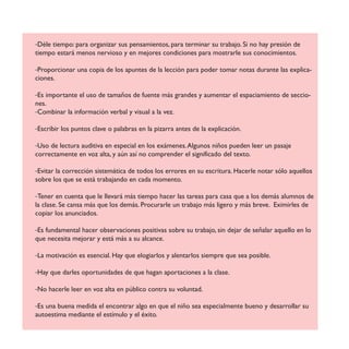 -Déle tiempo: para organizar sus pensamientos, para terminar su trabajo. Si no hay presión de
tiempo estará menos nervioso y en mejores condiciones para mostrarle sus conocimientos.
-Proporcionar una copia de los apuntes de la lección para poder tomar notas durante las explica-
ciones.
-Es importante el uso de tamaños de fuente más grandes y aumentar el espaciamiento de seccio-
nes.
-Combinar la información verbal y visual a la vez.
-Escribir los puntos clave o palabras en la pizarra antes de la explicación.
-Uso de lectura auditiva en especial en los exámenes.Algunos niños pueden leer un pasaje
correctamente en voz alta, y aún así no comprender el significado del texto.
-Evitar la corrección sistemática de todos los errores en su escritura. Hacerle notar sólo aquellos
sobre los que se está trabajando en cada momento.
-Tener en cuenta que le llevará más tiempo hacer las tareas para casa que a los demás alumnos de
la clase. Se cansa más que los demás. Procurarle un trabajo más ligero y más breve. Eximirles de
copiar los anunciados.
-Es fundamental hacer observaciones positivas sobre su trabajo, sin dejar de señalar aquello en lo
que necesita mejorar y está más a su alcance.
-La motivación es esencial. Hay que elogiarlos y alentarlos siempre que sea posible.
-Hay que darles oportunidades de que hagan aportaciones a la clase.
-No hacerle leer en voz alta en público contra su voluntad.
-Es una buena medida el encontrar algo en que el niño sea especialmente bueno y desarrollar su
autoestima mediante el estímulo y el éxito.
 