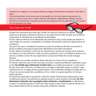 -Evaluarle con respecto a sus propios esfuerzos y logros. El sentimiento de obtener éxito lleva al
éxito.
-Permitirle aprender de la manera que le sea posible, con los instrumentos alternativos a la
lectura y escritura que estén a nuestro alcance: calculadoras, magnetófonos, tabletas, lectores
electrónicos, diccionarios, ortografía, texto para los programas de voz, audio libros, y más pueden
ser herramientas muy útiles.
VIII. EL PAPEL DEL TUTOR
El papel más importante que tienen que cumplir los tutores de alumnos con dislexia
quizás sea el de apoyo emocional al alumno y a los padres. El niño debe de saber que sus padres
comprenden la naturaleza de sus problemas de aprendizaje.
El tutor debe de informar de las dificultades que presenta el aula y de las ayudas que dispone el
centro. Debe de transmitir tranquilidad y normalidad. Remitiendo al alumno al departamento de
orientación.
Hay que evitar que la ansiedad de los padres aumente los problemas del niño, aumentando su
propia ansiedad y preocupación generando dificultades emocionales secundarias.
El tutor debe de coordinar y comunicar las adecuaciones y ayudas que necesita tener el alumno
con dislexia en el aula. Informará a cada uno de los profesores como se manifiesta la dislexia en el
alumno y medidas a tomar. Es muy importante la comunicación fluida entre todo el equipo
docente.
El tutor debe de normalizar la dislexia dentro del aula con el resto de los compañeros.
El mensaje importante que el tutor tiene que comunicar a todos los profesores implicados es que
el niño ha tenido que esforzarse mucho más en su trabajo para alcanzar su nivel actual.
El tutor hará sentir al alumno con dislexia que se le seguirá valorando, aunque no pueda ir espe-
cialmente bien en el colegio. El éxito puede implicar una considerable cantidad de trabajo, pero se
le hace ver que se comprende su problema y él va a recibir una ayuda específica a fin de que
pueda superarlo.
Es importante desarrollar la autoestima a todos los niveles. Puede hacerse dispensando al niño
consideración positiva incondicional, en especial cuando se siente decaído o fracasado. Es fun-
damental evaluarlo con su propio nivel, esfuerzo y rendimiento. La dificultad es
no pasar a la sobreprotección, al "todo vale". Pero la guía es tener clara la escala de valores en la
que se desenvuelve el niño, la situación de partida, el esfuerzo realizado.
 