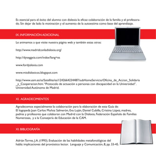 Es esencial para el éxito del alumno con dislexia la eficaz colaboración de la familia y el profesora-
do. Sin dejar de lado la motivación y el aumento de la autoestima como base del aprendizaje.
IX. INFORMACIÓN ADICIONAL
Le animamos a que visite nuestra página web y también estas otras:
http://www.madridconladislexia.org/
http://dyseggxia.com/index?lang=es
www.fordyslexia.com
www.misdislexicos.blogspot.com
http://www.uam.es/ss/Satellite/es/1242664234487/subHomeServicio/Oficina_de_Accion_Solidaria
_y_Cooperacion.htm.“Protocolo de actuación a personas con discapacidad en la Universidad”.
Universidad Autónoma de Madrid.
XI. AGRADECIMIENTOS
Agradecemos especialmente la colaboración para la elaboración de esta Guía de:
El logopeda Juan Carlos Muñoz Salmerón, Eva Luján, Daniel Cubilla, Cristina López, madres,
padres y profesores que colaboran con Madrid con la Dislexia, Federación Española de Familias
Numerosas, y a la Consejería de Educación de la CAM.
XI. BIBLIOGRAFÍA
Adrián Torres, J.A. (1993). Evaluación de las habilidades metafonológicas del
habla: implicaciones del pronóstico lector. Lenguaje y Comunicación, 8, pp. 33-45.
 