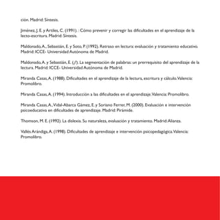 ción. Madrid: Síntesis.
Jiménez, J. E. y Artiles, C. (1991). : Cómo prevenir y corregir las dificultades en el aprendizaje de la
lecto-escritura. Madrid: Síntesis.
Maldonado,A., Sebastián, E. y Soto, P. (1992). Retraso en lectura: evaluación y tratamiento educativo.
Madrid: ICCE- Universidad Autónoma de Madrid.
Maldonado,A. y Sebastián, E. (¿?). La segmentación de palabras: un prerrequisito del aprendizaje de la
lectura. Madrid: ICCE- Universidad Autónoma de Madrid.
Miranda Casas,A. (1988). Dificultades en el aprendizaje de la lectura, escritura y cálculo.Valencia:
Promolibro.
Miranda Casas,A. (1994). Introducción a las dificultades en el aprendizaje.Valencia: Promolibro.
Miranda Casas,A.,Vidal-Abarca Gámez, E. y Soriano Ferrer, M. (2000). Evaluación e intervención
psicoeducativa en dificultades de aprendizaje. Madrid: Pirámide.
Thomson, M. E. (1992). La dislexia. Su naturaleza, evaluación y tratamiento. Madrid:Alianza.
Vallés Arándiga,A. (1998). Dificultades de aprendizaje e intervención psicopedagógica.Valencia:
Promolibro.
 