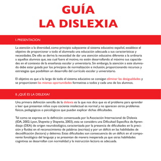 I. PRESENTACION
La atención a la diversidad, como principio subyacente al sistema educativo español, establece el
objetivo de proporcionar a todo el alumnado una educación adecuada a sus características y
necesidades. De ello se deriva la necesidad de dar una atención educativa diferente a la ordinaria
a aquellos alumnos que, sea cual fuere el motivo, no estén desarrollando al máximo sus capacida-
des en el contexto de la enseñanza escolar y universitaria. Sin embargo, la atención a este alumna-
do debe estar guiada por los principios de normalización e inclusión, proporcionando recursos y
estrategias que posibiliten un desarrollo del currículo escolar y universitario.
El objetivo es que a lo largo de todo el sistema educativo se consigan eliminar las desigualdades y
se proporcionen las mismas oportunidades formativas a todos y cada uno de los alumnos.
II. ¿QUÉ ES LA DISLEXIA?
Una primera definición sencilla de la dislexia es la que nos dice que es el problema para aprender
a leer que presentan niños cuyo cociente intelectual es normal y no aparecen otros problemas
físicos, pedagógicos o psicológicos que puedan explicar dichas dificultades.
Tal como se expresa en la definición consensuada por la Asociación Internacional de Dislexia
(IDA, 2002; Lyon, Shaywitz y Shaywitz, 2003), esta se considera una Dificultad Específica de Apren-
dizaje (DEA) de origen neurobiológico, caracterizada por la presencia de dificultades en la preci-
sión y fluidez en el reconocimiento de palabras (escritas) y por un déficit en las habilidades de
decodificación (lectora) y deletreo. Estas dificultades son consecuencia de un déficit en el compo-
nente fonológico del lenguaje y se presentan de manera inesperada ya que otras habilidades
cognitivas se desarrollan con normalidad y la instrucción lectora es adecuada.
GUÍA
LA DISLEXIA
 