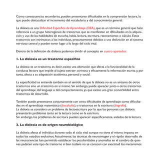 Como consecuencias secundarias, pueden presentarse dificultades en la comprensión lectora, lo
que puede obstaculizar el incremento del vocabulario y del conocimiento general.
La dislexia es una Dificultad Específica de Aprendizaje (DEA), que es un término general que hace
referencia a un grupo heterogéneo de trastornos que se manifiestan en dificultades en la adquisi-
ción y uso de las habilidades de escucha, habla, lectura, escritura, razonamiento o cálculo. Estos
trastornos son intrínsecos a los individuos, presuntamente debidos a una disfunción en el sistema
nervioso central y pueden tener lugar a lo largo del ciclo vital.
Dentro de la definición de dislexia podemos dividir el concepto en cuatro apartados:
1. La dislexia es un trastorno específico
La dislexia es un trastorno, es decir, existe una alteración que afecta a la funcionalidad de la
conducta lectora que impide al sujeto extraer correcta y eficazmente la información escrita y, por
tanto, afecta a su adaptación académica, personal y social.
La especificidad se entiende también en el sentido de que la dislexia no es un síntoma de otros
trastornos sino un trastorno en sí mismo. Sin embargo, puede aparecer junto a otros trastornos
del aprendizaje, del lenguaje o del comportamiento, ya que existe una gran comorbilidad entre
trastornos de desarrollo.
También puede presentarse conjuntamente con otras dificultades de aprendizaje como dificulta-
des en el aprendizaje matemático (discalculia), o trastornos en la escritura (disgrafía).
La dislexia se considera un problema de lectoescritura por lo que las personas con dislexia
presentarán problemas tanto en la lectura como en la escritura.
Sin embargo, los problemas de escritura pueden aparecer específicamente, aislados de la lectura.
2. La dislexia es de origen neurobiológico
La dislexia afecta al individuo durante todo el ciclo vital aunque no tiene el mismo impacto en
todos los estadios evolutivos.Actualmente, las técnicas de neuroimagen y el rápido desarrollo de
las neurociencias han permitido establecer las peculiaridades y anomalías en el cerebro de quie-
nes padecen este tipo de trastorno si bien todavía no se conocen con exactitud los mecanismos
 