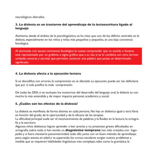 neurológicos alterados.
3. La dislexia es un trastorno del aprendizaje de la lectoescritura ligado al
lenguaje
Asimismo, desde el ámbito de la psicolingüística, se ha visto que uno de los déficits centrales en la
dislexia, especialmente en los niños y niñas más pequeños y pequeñas, es una baja conciencia
fonológica.
Al alumnado con escasa conciencia fonológica le cuesta comprender que un sonido o fonema
está representado por un grafema o signo gráfico que a su vez, si se lo combina con otro, forman
unidades sonoras y escritas que permiten construir una palabra que posee un determinado
significado.
4. La dislexia afecta a la ejecución lectora
Si se decodifica con errores, la comprensión se ve afectada. La ejecución puede ser tan deficitaria
que por sí sola justifica la mala comprensión.
De todas las DEA, si se excluyen los trastornos del desarrollo del lenguaje oral, la dislexia es con
mucho la más extendida y de mayor impacto personal, académico y social.
5. ¿Cuáles son los efectos de la dislexia?
La dislexia se manifiesta de forma distinta en cada persona. No hay un disléxico igual a otro.Varía
en función del grado, de la oportunidad y de la eficacia de las terapias.
La dificultad principal suele ser el reconocimiento de palabras y la fluidez en la lectura, la ortogra-
fía y la escritura.
Algunos niños disléxicos logran aprender a leer pronto y no presentan graves dificultades en
ortografía, sobre todo si han tenido un diagnóstico temprano, han sido tratados con logo-
pedia y si fuera necesario psicomotricidad, todo ello junto con un buen método de aprendizaje;
pero, según avanza en edad y va superando los cursos escolares surgen nuevos problemas a
medida que se requieren habilidades lingüísticas más complejas, tales como la gramática, la
 