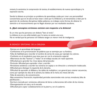 sintaxis, la semántica, la comprensión de textos, el establecimiento de nuevos aprendizajes y la
expresión escrita.
Siendo la dislexia en principio un problema de aprendizaje, acaba por crear una personalidad
característica que en el aula se hace notar o bien por la inhibición y el retraimiento o bien por la
aparición de conductas disruptivas, hablar, pelearse, no trabajar, como formas de obtener la
atención o el reconocimiento que no llegan alcanzar por sus resultados escolares.
6. ¿Qué conceptos erróneos existen con respecto a la dislexia?
Es un mito que las personas con dislexia "leen al revés”.
La dislexia no es una enfermedad y, por lo tanto, no existe una cura.
No es verdad que las personas con dislexia tengan un menor nivel de inteligencia.
III. SIGNOSY SÍNTOMAS DE LA DISLEXIA
-Retraso en el aprendizaje del lenguaje.
-Confusiones en la pronunciación de palabras que se asemejan por su fonética.
-Falta de habilidad para recordar el nombre de series de cosas, por ejemplo los colores.
-Confusión en el vocabulario que tiene que ver con la orientación espacial.
-Alternancia de días "buenos" y "malos" en el trabajo escolar, sin razón aparente.
-Dificultad para aprender las rimas típicas del preescolar.
-Particular dificultad para aprender a leer y escribir.
-Persistente tendencia a escribir los números en espejo o en dirección u orientación inadecuada.
-Dificultad para distinguir la izquierda de la derecha.
-Dificultad de aprender el alfabeto y las tablas de multiplicar y en general para retener secuencias,
como por ejemplo los días de la semana, los dedos de la mano, los meses del año.
-Falta de atención y de concentración.
-Baja autoestima, frustración, impulsividad, periodos atencionales más cortos, inmadurez, falta de
planificación…
-Escritura marcada por: omisiones, adiciones de letras o alteraciones del orden de las mismas.
-Desorganización en casa y en la escuela.
-Dificultad para copiar cuidadosamente en la pizarra y en el cuaderno.
 
