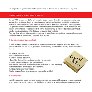 tría se producen grandes dificultades por su relación directa con la estructuración espacial.
IV.ASPECTOS SOCIALESY EMOCIONALES
Samuel T. Orton, fue uno de los primeros investigadores en describir los aspectos emocionales
que conlleva la dislexia. Según su investigación, la mayoría de los niños en edad preescolar que
más tarde fueron diagnosticados con dislexia eran felices y estaban socialmente bien integrados.
Los problemas emocionales comienzan a desarrollarse cuando empiezan con el aprendizaje de la
lectura temprana que no coincidiendo la forma de aprendizaje o método de enseñanza utilizada
con las necesidades de un niño disléxico en cuanto al aprendizaje.
!"#$%"&$'("&)$%'$*+,&-+'./0#$',12#-'$."#*"+12$2%$+2&-"$32$&,&$."14'(2+"&$&,42+'#$'%$2&-,3/'#-2$
."#$3/&%25/'$2#$%'&$6'7/%/3'32&$8$3"1/#/"$32$%'$%2.-,+'9
1. Características de la personalidad
El niño disléxico presenta características de personalidad que a veces se atribuyen a otra cosa,
pero que tienen que ver con su problema de aprendizaje, a veces como causa y otra como conse-
cuencia.
-La falta de atención.
-Emocionalmente sensibles.
-Cambios bruscos de humor.
-Capacidad de intuición rápida, curiosidad y creatividad.
-Piensan más con imágenes que con palabras.
-Perciben de una manera mutidimensional (usando todos los sentidos).
-Extremadamente ordenados o desordenados.
-Lento para recordar información.
-Sueño muy profundo o se despiertan con mucha facilidad.
2. Imagen propia
La dislexia también puede afectar a la autoestima de una persona. Después de experimentar una
gran cantidad de estrés debido a los problemas académicos, el estudiante puede desanimarse y
 