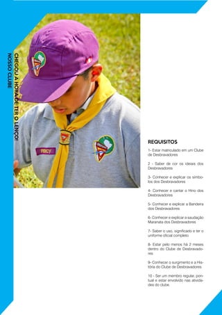 CHEGOUAHORADETEROLENÇO!
NOSSOCLUBE
1- Estar matriculado em um Clube
de Desbravadores
2 - Saber de cor os ideiais dos
Desbravadores
3- Conhecer e explicar os símbo-
los dos Desbravadores
4- Conhecer e cantar o Hino dos
Desbravadores
5- Conhecer e explicar a Bandeira
dos Desbravadores
6- Conhecer e explicar a saudação
Maranata dos Desbravadores
7- Saber o uso, significado e ter o
uniforme oficial completo
8- Estar pelo menos há 2 meses
dentro do Clube de Desbravado-
res
9- Conhecer o surgimento e a His-
tória do Clube de Desbravadores
10 - Ser um membro regular, pon-
tual e estar envolvido nas ativida-
des do clube.
REQUISITOS
 