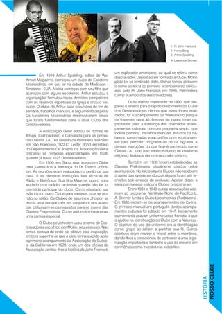 Em 1919 Arthur Spalding, editor do Wa-
thman Magazine, começou um clube de Escoteiro
Missionários, em seu lar na cidade de Medisson -
Tenessee , EUA. A ideia começou com seu filho que
acampou com alguns escoteiros. Arthur estudou a
organização, formulou novas diretrizes compatíveis
com os objetivos espirituais da Igreja e criou o seu
clube. O clube de Arthur fazia excursões de fim de
semana, trabalhos manuais, e seguimento de pista.
Os Escoteiros Missionários desenvolveram ideais
que foram fundamentais para o atual Clube dos
Desbravadores.	
	 A Associação Geral adotou os nomes de
Amigo, Companheiro e Camarada para as primei-
ras Classes J.A. , na Sessão de Primavera realizado
em São Francisco,1922.C. Lester Bond secretário
do Departamento De Jovens da Associação Geral
preparou as primeiras especialidades em 1928,
quando já havia 1075 Desbravadores.		
	 Em 1930, em Santa Ana, surgiu um Clube
para juvenis sob a liderança do Dr. Theron Johns-
ton. As reuniões eram realizadas no porão de sua
casa, e as primeiras instruções fora técnicas de
Rádio e Eletrônica. Sua filha Maurine, que o tinha
ajudado com o rádio, protestou quando não lhe foi
permitido participar do clube. Como resultado sua
mãe iniciou outro Clube para meninas, que se reu-
nião no sótão. Os Clubes de Maurine e Jhoston se
reunia uma vez por mês em conjunto e iam acam-
par. Utilizavam-se os requisitos para os jovens das
Classes Progressivas. Como uniforme tinha apenas
uma camisa especial.
	 O Clube de Johnston usou o nome de Des-
bravadores escolhido por Mckin, seu assessor. Não
temos certeza de onde ele obteve esta inspiração,
embora suponha-se que a ideia tenha surgido após
o primeiro acampamento da Associação do Sudes-
te da Califórnia em 1928, onde um dos oficiais da
Associação contou-lhes a história de John Fremont,
um explorador americano, ao qual se referiu como
desbravador. Depois ao ser formado a Clube, Mckin
pode ter se lembrado disto. Outras fontes atribuem
o nome ao local do primeiro acampamento condu-
zido pelo Pr. John Hancock em 1946, Pathfinders
Camp (Campo dos desbravadores).
	 Outro evento importante de 1930, que pre-
parou o terreno para o rápido crescimento do Clube
dos Desbravadores depois que estes foram reali-
zados, foi o acampamento de Wawona no parque
de Yosemite, onde 40 diretores de jovens foram ca-
pacitados para a liderança dos chamados acam-
pamentos culturais, com um programa amplo, que
incluía pioneiria, trabalhos manuais, estudos da na-
tureza, caminhadas e excursões com equipamen-
tos para pernoite, programa ao pé da fogueira, e
demais instruções do que hoje é conhecido como
Classe J.A., tudo isso sobre um fundo de idealismo
religioso, lealdade denominacional e civismo.
	 Também em 1930 foram estabelecidas as
Classes Preliminares, atualmente usados pelos
aventureiros. No início alguns Clubes não recebiam
o apoio das igrejas sendo que alguns foram até fe-
chados sob ameaça de exclusão. Apesar disso, a
ideia permanecia e alguns Clubes prosperaram. 		
	 Entre 1931 e 1940 outras associações ade-
riram ao programa. Na União Norte do Pacífico L.
A. Skinner funda o Clube Locomotivas (Traiblazers).
Em 1935 iniciam-se os acampamentos de jovens.
O primeiro manual em português destes acampa-
mentos culturais foi editado em 1947. Inicialmente
os membros usavam uniforme verde-floresta, o que
o ajudou na identificação do Clube com a Natureza.
O objetivo do uso do uniforme era a identificação
como grupo ao saírem a partilhar sua fé. Outros
objetivos eram manter o moral entre o membros,
dando-lhes a consciência de pertencer a uma orga-
nização importante e também o uso do mesmo em
cerimônias como investiduras e desfiles.
HISTÓRIA
NOSSOCLUBE
1- Pr John Hancock
2- Henry Berg
3- Arthur Spalding
4- Lawrence Skinner
1
3 4
2
 