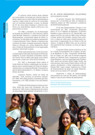 O uniforme verde embora ainda utilizado
em outros países, foi trocado por uniforme cáqui no
Brasil, depois que um jovem líder de desbravadores
usando a calça verde do uniforme foi confundido
com um terrorista disfarçado, e preso, na década
de 70. No início desta mudança o uniforme man-
tinha a cor verde-floresta, depois unificou-se a cor
para ambos os sexos.
	 Em 1946, o secretário J.A. da Associação
do Sudeste da Califórnia, Pr. John Hancock, depois
Líder Mundial, desenhou o emblema do Clube de
Desbravadores, incorporando ideias do Clube Lo-
comotivas. Os três lados do emblema representam
o desenvolvimento Físico, Mental e Espiritual dos
membros do Clube. A espada representa o Espírito
Santo e o Escudo a fé. Juntos objetivando indicar
que o Clube de Desbravadores é uma organização
espiritual, relacionado a igreja.
	 Ainda neste período teve o início do primei-
ro Clube patrocinado pela Associação de Riverside,
Califórnia. O jovem estudante universitário chama-
do Francis Hunt foi eleito pela igreja como diretor,
para iniciar o clube com cerca de 35 membros.
	 Em 1947 a Associação Geral solicita à
União Norte do Pacífico a elaboração de normas e
planos para a transformação do Clube de Desbra-
vadores para um programa Mundial. Esta planifica-
ção foi desenvolvida pelo Pr. J. R. Nelson, na época
Diretor da União.
	 Lawrence Paulson, diretor do Clube de
Glendale - EUA, escreveu os primeiros manuais.
Em 1948, Henry Berg projetou a bandeira dos Des-
bravadores, e em 1952 compôs o hino dos Desbra-
vadores.
	 O Clube de Desbravadores embora já exis-
tisse, ainda não havia sido oficializado, fato que
ocorreu em 1950, tendo o Departamento de Jovens
da Associação Geral adotado oficialmente o CLU-
BE DE JOVENS MISSIONÁRIOS VOLUNTÁRIOS
como programa mundial.
	 O primeiro Campori dos Desbravadores
ocorreu de 7 a 9 de Maio de 1954, em Idlewild na
Califórnia (dados de 1953 indicavam a existência
de 29.679 desbravadores).
	 O dia dos Desbravadores começou a ser
comemorado em 1957, inicialmente designado
para o 3º ou 4º Sábado de Setembro. O primeiro
brasileiro a usar uniforme foi o Pr. Cláudio Belz, que
esteve nos EUA, por volta de 1960, onde conheceu
o Clube, gostou da novidade, mandou fazer unifor-
me e o usava ao voltar para o Brasil enquanto ten-
tava iniciar a organização de um Clube no Rio de
Janeiro, na Igreja do Méier. Este uso de uniforme
não pastoral foi bem recebido, no início por alguns
membros.
	 O primeiro Clube oficial na América do Sul
foi o Clube Conquistadores de La Iglesia, da Igre-
ja de Miraflores no Peru, inaugurado oficialmente
por um Pastor, em 1961 que na semana seguinte
esteve em Ribeirão Preto, inaugurando o primeiro
Clube Brasileiro, que fora organizado pelo Pr.Wilson
Sarli, sendo seu primeiro diretor Edgar Tursílio. Na
outra semana, este mesmo Pastor esteve no Rio de
Janeiro oficializando o Clube organizado pelo Pr.
Cláudio Belz. Logo a seguir organizou-se o Clube
de Desbravadores da Igreja do Capão Redondo,
tendo como seu diretor o Pr. Joel Sarli.
	 Atualmente o Clube de Desbravadores
está presente em mais de 160 países, com 90.000
sedes e mais de dois milhões de participantes.
Fonte: Divisão Sul-Americana	 	
Ministério dos Desbravadores
HISTÓRIA
NOSSOCLUBE
 