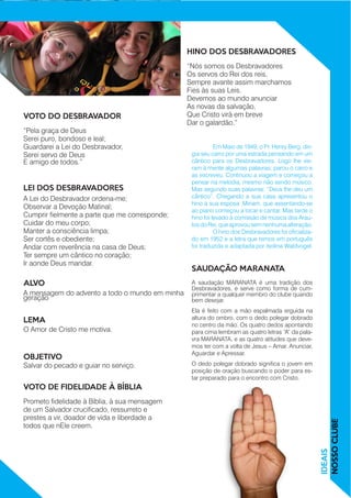 “Pela graça de Deus
Serei puro, bondoso e leal;
Guardarei a Lei do Desbravador,
Serei servo de Deus				
E amigo de todos.”
A Lei do Desbravador ordena-me;
Observar a Devoção Matinal;
Cumprir fielmente a parte que me corresponde;
Cuidar do meu corpo;
Manter a consciência limpa;
Ser cortês e obediente;
Andar com reverência na casa de Deus;
Ter sempre um cântico no coração;
Ir aonde Deus mandar.
“Nós somos os Desbravadores
Os servos do Rei dos reis,
Sempre avante assim marchamos
Fies às suas Leis.
Devemos ao mundo anunciar
As novas da salvação,
Que Cristo virá em breve
Dar o galardão.”
A mensagem do advento a todo o mundo em minha
geração
O Amor de Cristo me motiva.
Salvar do pecado e guiar no serviço.
Prometo fidelidade à Bíblia, à sua mensagem
de um Salvador crucificado, ressurreto e
prestes a vir, doador de vida e liberdade a
todos que nEle creem.
A saudação MARANATA é uma tradição dos
Desbravadores, e serve como forma de cum-
primentar a qualquer membro do clube quando
bem desejar.
Ela é feito com a mão espalmada erguida na
altura do ombro, com o dedo polegar dobrado
no centro da mão. Os quatro dedos apontando
para cima lembram as quatro letras “A” da pala-
vra MARANATA, e as quatro atitudes que deve-
mos ter com a volta de Jesus – Amar, Anunciar,
Aguardar e Apressar.
O dedo polegar dobrado significa o jovem em
posição de oração buscando o poder para es-
tar preparado para o encontro com Cristo.
IDEAIS
NOSSOCLUBE
VOTO DO DESBRAVADOR
LEI DOS DESBRAVADORES
HINO DOS DESBRAVADORES
ALVO
LEMA
OBJETIVO
VOTO DE FIDELIDADE À BÍBLIA
SAUDAÇÃO MARANATA
	 Em Maio de 1949, o Pr. Henry Berg, diri-
gia seu carro por uma estrada pensando em um
cântico para os Desbravadores. Logo lhe vie-
ram à mente algumas palavras; parou o carro e
as escreveu. Continuou a viagem e começou a
pensar na melodia, mesmo não sendo músico.
Mas segundo suas palavras: “Deus lhe deu um
cântico”. Chegando a sua casa apresentou o
hino à sua esposa ,Miriam, que assentando-se
ao piano começou a tocar e cantar. Mas tarde o
hino foi levado à comissão de música dos Arau-
tosdoRei,queaprovousemnenhumaalteração.
	 O hino dos Desbravadores foi oficializa-
do em 1952 e a letra que temos em português
foi traduzida e adaptada por Isolina Waldvogel.
 