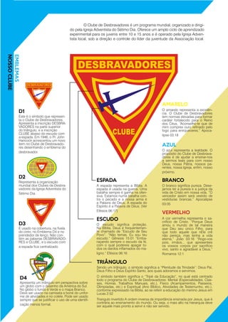 A cor vermelha representa o sa-
crifício de Cristo. “Porque Deus
amou o mundo de tal maneira
que Deu seu único Filho, para
que todo aquele que nEle crê
não pereça, mas tenha a vida
eterna.” João 03:16 “Rogo-vos
pois, irmãos... que apresenteis
os vossos corpos por sacrifício
vivo, santo e agradável a Deus.”
Romanos 12:1
O amarelo representa a excelên-
cia. O Clube de Desbravadores
tem normas elevadas para formar
caráter fortalecido para o Reino
dos Céus. “Aconselho-te que de
mim compres ouro refinado pelo
fogo para enriqueceres.” Apoca-
lipse 03:18
O azul representa a lealdade. O
propósito do Clube de Desbrava-
dores é de ajudar a ensinar-nos
a sermos leais para com nosso
Deus, nossa Pátria, nossos pa-
rentes, nossa Igreja, enfim, nosso
próximo.
O branco significa pureza. Dese-
jamos ter a pureza e a justiça da
vida de Cristo em nossa vida. “O
vencedor assim será vestido de
vestiduras brancas.” Apocalipse
03:05
A espada representa a Bíblia. A
espada é usada na guerra. Uma
batalha sempre é ganha na ofen-
siva. Estamos numa batalha con-
tra o pecado e a nossa arma é
a Palavra de Deus. A espada do
Espírito é a Palavra de Deus. (Ver
Efésios 06:17)
Este é o símbolo que represen-
ta o Clube de Desbravadores.
Apresenta a inscrição DESBRA-
VADORES na parte superior
do triângulo, e a inscrição
CLUBE abaixo do escudo com
a espada. Em 1946, o Pr. John
Hancock acrescentou um novo
item no Clube de Desbravado-
res desenhando o emblema do
desbravador.
Representa a organização
mundial dos Clubes de Desbra-
vadores da Igreja Adventista do
Sétimo Dia.
É usado na cobertura, na fivela
do cinto, no Emblema D4 e no
prendedor de lenço. Não con-
tém as palavras DESBRAVADO-
RES e CLUBE, e o escudo com
a espada fica centralizado.
Apresenta um triângulo em perspectiva sobre
um globo com o desenho da América do Sul.
No globo o fundo é Verde e o mapa Branco.
Deve ser usado na camiseta e boné do unifor-
me de atividades e no colete. Pode ser usado
sempre que se justificar o uso de uma identifi-
cação menos formal.
O escudo significa proteção.
Na Bíblia, Deus é frequentemen-
te chamado de “Escudo de Seu
Povo”. “Não temas, Eu sou teu
escudo.” Gênesis 15:01 “Emba-
raçando sempre o escudo da fé,
com o qual podereis apagar to-
dos os dardos inflamados do ma-
ligno.“ Efésios 06:16
Sendo um triângulo, o símbolo significa a “Plenitude da Trindade”: Deus Pai,
Deus Filho e Deus Espírito Santo, aos quais adoramos e servimos.
O símbolo também significa o “Tripé da Educação”, no qual está centrado
todo o programa do Clube de Desbravadores: Mental (Especialidades, Clas-
ses, Honras, Trabalhos Manuais, etc.), Físico (Acampamentos, Passeios,
Olimpíadas, etc.) e Espiritual (Ano Bíblico, Atividades de Testemunho, etc.),
conforme expressado na Bíblia, ao se referir a educação do menino Jesus em
Lucas 2:52
Triangulo invertido:A ordem inversa de importância ensinada por Jesus, que é
contrária ao ensinamento do mundo. Ou seja, o mais alto na hierarquia deve
ser aquele mais pronto a servir e não ser servido.
EMBLEMAS
NOSSOCLUBE
VERMELHO
AMARELO
AZUL
BRANCOESPADA
D1
D2
D3
D4
ESCUDO
TRIÂNGULO
	 O Clube de Desbravadores é um programa mundial, organizado e dirigi-
do pela Igreja Adventista do Sétimo Dia. Oferece um amplo ciclo de aprendizado
experimental para os juvenis entre 10 e 15 anos e é operado pela Igreja Adven-
tista local, sob a direção e controle do líder da juventude da Associação local.
 