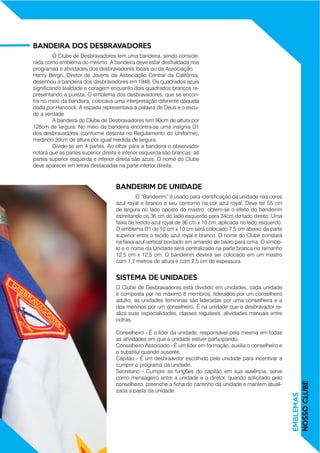EMBLEMAS
NOSSOCLUBE
	 O Clube de Desbravadores tem uma bandeira, sendo conside-
rada como emblema do mesmo. A bandeira deve estar desfraldada nos
programas e atividades dos desbravadores locais ou da Associação.
Henry Bergh, Diretor de Jovens da Associação Central da Califórnia,
desenhou a bandeira dos desbravadores em 1948. Os quadrados azuis
significando lealdade e coragem enquanto dois quadrados brancos re-
presentando a pureza. O emblema dos desbravadores, que se encon-
tra no meio da bandeira, colocava uma interpretação diferente daquela
dada por Hancock. A espada representava a palavra de Deus e o escu-
do a verdade.
	 A bandeira do Clube de Desbravadores tem 90cm de altura por
128cm de largura. No meio da bandeira encontra-se uma insígnia D1
dos desbravadores (conforme descrita no Regulamento do Uniforme),
medindo 30cm de altura por igual medida de largura.
	 Divide-se em 4 partes. Ao olhar para a bandeira o observador
notará que as partes superior direita e inferior esquerda são brancas; as
partes superior esquerda e inferior direita são azuis. O nome do Clube
deve aparecer em letras destacadas na parte inferior direita.
	 O “Bandeirim” é usado para identificação da unidade nas cores
azul royal e branco e seu contorno na cor azul royal. Deve ter 55 cm
de largura no lado oposto do mastro; obtem-se o efeito do bandeirim
estreitando os 36 cm do lado esquerdo para 34cm do lado direito. Uma
faixa de tecido azul royal de 36 cm x 10 cm, aplicada no lado esquerdo.
O emblema D1 de 10 cm x 10 cm será colocado 7,5 cm abaixo da parte
superior entre o tecido azul royal e branco. O nome do Clube constará
na faixa azul vertical bordado em amarelo de baixo para cima. O símbo-
lo e o nome da Unidade será centralizado na parte branca no tamanho
12,5 cm x 12,5 cm. O bandeirim deverá ser colocado em um mastro
com 1,7 metros de altura e com 2,5 cm de espessura.
O Clube de Desbravadores está dividido em unidades, cada unidade
é composta por no máximo 8 membros, liderados por um conselheiro
adulto, as unidades femininas são lideradas por uma conselheira e a
dos meninos por um conselheiro. É na unidade que o desbravador re-
aliza suas especialidades, classes regulares, atividades manuais entre
outras.
Conselheiro - É o líder da unidade, responsável pela mesma em todas
as atividades em que a unidade estiver participando.
Conselheiro Associado - É um líder em formação, auxilia o conselheiro e
o substitui quando ausente.
Capitão - É um desbraavdor escolhido pela unidade para incentivar a
cumprir o programa da unidade.
Secretario - Cumpre as funções do capitão em sua ausência, serve
como mensageiro entre a unidade e o diretor, quando solicitado pelo
conselheiro, preenche a ficha do cantinho da unidade e mantem atuali-
zada a pasta da unidade.
BANDEIRA DOS DESBRAVADORES
BANDEIRIM DE UNIDADE
SISTEMA DE UNIDADES
 