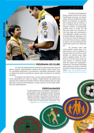 UNIFORME
NOSSOCLUBE
	 O uniforme dos Desbrava-
dores constitui-se por uma marca,
identificação esta que, em alguns
países varia em detalhes de cores,
porém os emblemas, os significa-
dos e objetivos são os mesmos, o
que o configura como uma orga-
nização mundial. O desbravador
quando entra no clube, tem 90
dias para obter seu uniforme ofi-
cial, logo após será submetido a
uma avaliação simples de conhe-
cimentos básicos adquiridos nes-
te manual do Guia do Aspirante e
uma cerimônia de lenço, passan-
do assim a ser reconhecido oficial-
mente pelo clube como desbrava-
dor.
	 As meninas usam saia
verde petróleo, blusa caqui e sa-
patos pretos, como mostrados no
manual oficial do uniforme, assim
também os meninos usam calça
verde e sapatos pretos. Os mem-
bros de 16 anos acima usam ca-
misa branca. O uniforme oficial,
deve ser usado com dignidade e
respeito em cerimônias solicitadas
pela diretoria do clube e somente
quando for membro oficial ativo do
clube. Veja mais detalhes consul-
tando o Regulamento do Uniforme
	 Um clube de desbravadores saudável é sustentado pelos seguinte
pilares: classes, especialidades, cantinho da unidade, ordem unida, civis-
mo, atividades espirituais e comunitárias e atividades campestres. Cada
um deles é de extrema importância e devem estar vinculados e em perfeito
equilíbrio.
	 O programa do clube é fixo, ou seja, essas atividades devem fun-
cionar plenamente em todos os Clubes, independentes da preferencias
pessoais dos membros da direção. Nenhum desses pilares pode ser negli-
genciado, sob pena de enfraquecer o clube e prover uma formação defici-
tária aos desbravadores.
PROGRAMA DO CLUBE
ESPECIALIDADES
As especialidades são modalidades onde desbrava-
dores podem investir seus talentos e aprenderer no-
vas habilidades. Estão dividades em áreas: atividades
profissionais, artes e habilidades manuais, estudo da
natureza, atividades missionárias e comunitárias, ati-
vidades recreativas, habilidades domésticas, ativida-
des agrícolas e afins, ADRA e atividades recreativas.
Existem hoje 475 especialidades catalogadas. Veja
mais em www.mundodasespecialIdades.com.br
 