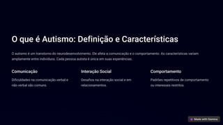 O que é Autismo: Definição e Características
O autismo é um transtorno do neurodesenvolvimento. Ele afeta a comunicação e o comportamento. As características variam
amplamente entre indivíduos. Cada pessoa autista é única em suas experiências.
Comunicação
Dificuldades na comunicação verbal e
não verbal são comuns.
Interação Social
Desafios na interação social e em
relacionamentos.
Comportamento
Padrões repetitivos de comportamento
ou interesses restritos.
 