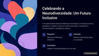 Celebrando a
Neurodiversidade: Um Futuro
Inclusivo
A neurodiversidade valoriza as diferenças neurológicas. A inclusão promove a
igualdade e o respeito. O futuro é inclusivo para todos. É importante a
conscientização e a aceitação do autismo.
1 Respeito
Valorizar as diferenças
individuais.
2 Inclusão
Garantir a participação plena
na sociedade.
3 Aceitação
Celebrar a neurodiversidade como um valor.
 