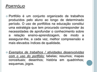 PORTFÓLIO
 Portfólio é um conjunto organizado de trabalhos
produzidos pelo aluno ao longo de determinado
período. O uso de portfólios na educação constitui
uma estratégia que tem procurado corresponder às
necessidades de aprofundar o conhecimento sobre
a relação ensino-aprendizagem, de modo a
assegurar-lhe, a cada vez, melhor compreensão e
mais elevados índices de qualidade.
 Exemplos de trabalhos / atividades desenvolvidas
com o uso do portfólio: tabelas; resumos; mapas
conceituais; desenhos; história em quadrinhos;
esquemas, jogos.
 