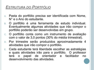 ESTRUTURA DO PORTFÓLIO
A. Pasta do portfólio precisa ser identificada com Nome,
N° e o Ano do estudante.
B. O portfólio é uma ferramenta de estudo individual.
Eventualmente algumas atividades que irão compor o
portfólio poderão ser desenvolvidas em grupo.
C. O portfólio conta como um instrumento de avaliação
com o valor de 3,0 pontos (30% do média trimestral).
D. Por trimestre serão produzidos aproximadamente 4
atividades que irão compor o portfólio.
E. Cada estudante terá liberdade escolher as estratégias
e quais atividades irão para o portfólio. O professor
terá o papel de orientador e facilitador no
desenvolvimento das atividades.
 
