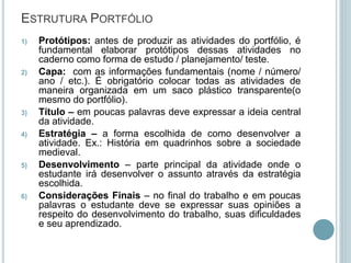 ESTRUTURA PORTFÓLIO
1) Protótipos: antes de produzir as atividades do portfólio, é
fundamental elaborar protótipos dessas atividades no
caderno como forma de estudo / planejamento/ teste.
2) Capa: com as informações fundamentais (nome / número/
ano / etc.). É obrigatório colocar todas as atividades de
maneira organizada em um saco plástico transparente(o
mesmo do portfólio).
3) Título – em poucas palavras deve expressar a ideia central
da atividade.
4) Estratégia – a forma escolhida de como desenvolver a
atividade. Ex.: História em quadrinhos sobre a sociedade
medieval.
5) Desenvolvimento – parte principal da atividade onde o
estudante irá desenvolver o assunto através da estratégia
escolhida.
6) Considerações Finais – no final do trabalho e em poucas
palavras o estudante deve se expressar suas opiniões a
respeito do desenvolvimento do trabalho, suas dificuldades
e seu aprendizado.
 