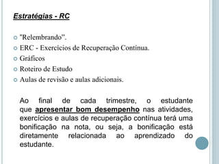 Estratégias - RC
 “Relembrando”.
 ERC - Exercícios de Recuperação Contínua.
 Gráficos
 Roteiro de Estudo
 Aulas de revisão e aulas adicionais.
Ao final de cada trimestre, o estudante
que apresentar bom desempenho nas atividades,
exercícios e aulas de recuperação contínua terá uma
bonificação na nota, ou seja, a bonificação está
diretamente relacionada ao aprendizado do
estudante.
 