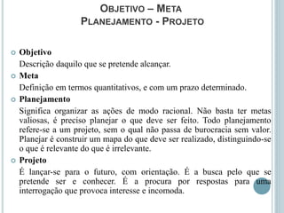 OBJETIVO – META
PLANEJAMENTO - PROJETO
 Objetivo
Descrição daquilo que se pretende alcançar.
 Meta
Definição em termos quantitativos, e com um prazo determinado.
 Planejamento
Significa organizar as ações de modo racional. Não basta ter metas
valiosas, é preciso planejar o que deve ser feito. Todo planejamento
refere-se a um projeto, sem o qual não passa de burocracia sem valor.
Planejar é construir um mapa do que deve ser realizado, distinguindo-se
o que é relevante do que é irrelevante.
 Projeto
É lançar-se para o futuro, com orientação. É a busca pelo que se
pretende ser e conhecer. É a procura por respostas para uma
interrogação que provoca interesse e incomoda.
 