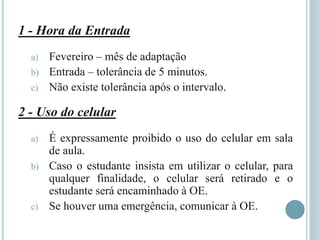 1 - Hora da Entrada
a) Fevereiro – mês de adaptação
b) Entrada – tolerância de 5 minutos.
c) Não existe tolerância após o intervalo.
2 - Uso do celular
a) É expressamente proibido o uso do celular em sala
de aula.
b) Caso o estudante insista em utilizar o celular, para
qualquer finalidade, o celular será retirado e o
estudante será encaminhado à OE.
c) Se houver uma emergência, comunicar à OE.
 