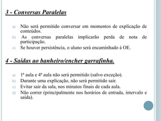 3 - Conversas Paralelas
a) Não será permitido conversar em momentos de explicação de
conteúdos.
b) As conversas paralelas implicarão perda de nota de
participação.
c) Se houver persistência, o aluno será encaminhado à OE.
4 - Saídas ao banheiro/encher garrafinha.
a) 1ª aula e 4ª aula não será permitido (salvo exceção).
b) Durante uma explicação, não será permitido sair.
c) Evitar sair da sala, nos minutos finais de cada aula.
d) Não correr (principalmente nos horários de entrada, intervalo e
saída).
 