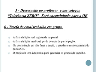 5 - Desrespeito ao professor e aos colegas
“Tolerância ZERO”– Será encaminhado para a OE
6 - Tarefa de casa/ trabalho em grupo.
a) A falta da lição será registrada no portal.
b) A falta da lição implicará perda de nota de participação.
c) Na persistência em não fazer a tarefa, o estudante será encaminhado
para a OE.
d) O professor tem autonomia para gerenciar os grupos de trabalho.
 