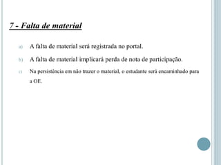 7 - Falta de material
a) A falta de material será registrada no portal.
b) A falta de material implicará perda de nota de participação.
c) Na persistência em não trazer o material, o estudante será encaminhado para
a OE.
 