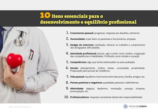 Crescimento pessoal: progresso, resposta aos desafios, otimismo.
Humanidade: tratar bem os pacientes e funcionários, empatia.
Estágio do internato: satisfação, eficácia no trabalho e cumprimento
das obrigações; dificuldades.
Identidade profissional: pensar, agir e sentir como médico, integração
das competências e habilidades. Profissão como missão e vocação.
Competências: algo que tenha sobressaído na auto-avaliação.
Estudo: planejamento, ordem, metas, curiosidade, proatividade.
Preparação para provas de residência.
Vida pessoal: equilíbrio e harmonia entre descanso, família, amigos, etc.
Pontos positivos e negativos: qualidades pessoais e deficiências.
Afetividade: alegrias, desânimo, motivação, cansaço, tristezas,
preocupação, etc.
Profissionalismo: resposta consistente diante das responsabilidades
itens essenciais para o
desenvolvimento e equilíbrio profissional
10
1.
2.
3.
4.
5.
6.
7.
8.
9.
10.
 
