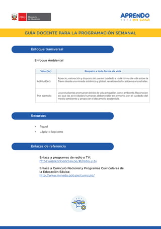 #APRENDOENCASA
GUÍA DOCENTE PARA LA PROGRAMACIÓN SEMANAL
Enfoque transversal
Enfoque Ambiental
Respeto a toda forma de vidaValor(es)
Actitud(es)
Por ejemplo
Aprecio, valoración y disposición para el cuidado a toda forma de vida sobre la
Tierra desde una mirada sistémica y global, revalorando los saberes ancestrales.
Los estudiantes promueven estilos de vida amigables con el ambiente. Reconocen
así que las actividades humanas deben estar en armonía con el cuidado del
medio ambiente y propiciar el desarrollo sostenible.
•	 Papel
•	 Lápiz o lapicero
Recursos
Enlaces de referencia
Enlace a programas de radio y TV:
https://aprendoencasa.pe/#/radio-y-tv
Enlace a Currículo Nacional y Programas Curriculares de
la Educación Básica:
http://www.minedu.gob.pe/curriculo/
 