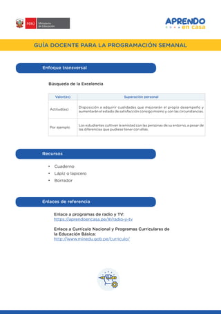 #APRENDOENCASA
GUÍA DOCENTE PARA LA PROGRAMACIÓN SEMANAL
Enfoque transversal
Búsqueda de la Excelencia
Valor(es) Superación personal
Actitud(es)
Disposición a adquirir cualidades que mejorarán el propio desempeño y
aumentarán el estado de satisfacción consigo mismo y con las circunstancias.
Por ejemplo
Los estudiantes cultivan la amistad con las personas de su entorno, a pesar de
las diferencias que pudiese tener con ellas.
Recursos
•	 Cuaderno
•	 Lápiz o lapicero
•	 Borrador
Enlaces de referencia
Enlace a programas de radio y TV:
https://aprendoencasa.pe/#/radio-y-tv
Enlace a Currículo Nacional y Programas Curriculares de
la Educación Básica:
http://www.minedu.gob.pe/curriculo/
 