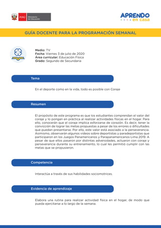 #APRENDOENCASA
GUÍA DOCENTE PARA LA PROGRAMACIÓN SEMANAL
Medio: TV
Fecha: Viernes 3 de julio de 2020
Área curricular: Educación Física
Grado: Segundo de Secundaria
En el deporte como en la vida, todo es posible con Coraje
Tema
El propósito de este programa es que los estudiantes comprendan el valor del
coraje y lo pongan en práctica al realizar actividades físicas en el hogar. Para
ello, conocerán que el coraje implica esforzarse de corazón. Es decir, tener la
convicción de lograr las metas propuestas a pesar de los errores o dificultades
que puedan presentarse. Por ello, este valor está asociado a la perseverancia.
Asimismo, observarán algunos videos sobre deportistas y paradeportistas que
participaron en los Juegos Panamericanos y Parapanamericanos Lima 2019. A
pesar de que ellos pasaron por distintas adversidades, actuaron con coraje y
perseverancia durante su entrenamiento, lo cual les permitió cumplir con las
metas que se propusieron.
Resumen
Interactúa a través de sus habilidades sociomotrices.
Competencia
Elabora una rutina para realizar actividad física en el hogar, de modo que
pueda ejercitarse a lo largo de la semana.
Evidencia de aprendizaje
 
