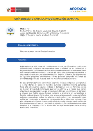 #APRENDOENCASA
GUÍA DOCENTE PARA LA PROGRAMACIÓN SEMANAL
Medio: TV
Fecha: Martes 30 de junio y jueves 2 de julio de 2020
Áreas curriculares: Comunicación, y Ciencia y Tecnología
Ciclo: IV (tercer y cuarto grado de Primaria)
Nos preparamos para enfrentar los retos
Situación significativa
El propósito de esta situación comunicativa es que los estudiantes propongan
acciones para compartir las manifestaciones culturales de su comunidad o
región.Paraello,conoceránqueennuestropaísexistendiversasmanifestaciones
que forman parte de la riqueza cultural del Perú, tales como la gastronomía, la
arquitectura, la música, las costumbres y las lenguas. Además, se les planteará
la siguiente pregunta orientadora: ¿cómo podrían compartir los niños de
diferentes regiones de nuestro país sus manifestaciones culturales?
En esta primera semana, aprenderán sobre las lenguas indígenas u originarias
y la importancia de estas en nuestras culturas e identidad como peruanos.
Para ello, observarán algunos videos y dialogarán con sus familias acerca
de la gran diversidad de lenguas que hay en el Perú y el riesgo que tienen
algunas de desaparecer. Luego, a través del diálogo, identificarán si conocen
a alguien que hable alguna lengua indígena u originaria en su localidad o
familia, elaborarán una ficha sobre esta lengua y la guardarán en su portafolio.
Además, aprenderán sobre las plantas medicinales y sus variedades para
cuidarlas, respetarlas y valorarlas como parte de su identidad cultural. Para
ello, observarán diversos videos explicativos sobre las plantas medicinales que
fueron significativas para la cultura Inca, así como información relevante sobre
la quina y la orquídea. Con lo aprendido, escogerán una planta medicinal y
elaborarán una ficha.
Resumen
 