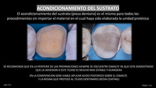 SE RECOMIENDA QUE EN LA PERIFERIE DE LAS PREPARACIONES SIEMPRE SE ENCUENTRE ESMALTE YA QUE ESTA DEMOSTRADO
QUE LA ADHESION A ESTE TEJIDO ES MUCHO MAS ESTABLE Y DURADERA
EN LA CEMENTACION SERA VIABLE APLICAR ACIDO FOSFORICO SOBRE EL ESMALTE
Y LA RESINA QUE PROTEGE AL TEJIDO DENTINARIO (RESIN COATING)
ACONDICIONAMIENTO DEL SUSTRATO
El acondicionamiento del sustrato (pieza dentaria) es el mismo para todos los
procedimientos sin importar el material en el cual haya sido elaborada la unidad protésica
 