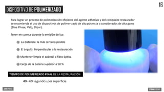 Para lograr un proceso de polimerización eficiente del agente adhesivo y del composite restaurador
se recomienda el uso de dispositivos de polimerizado de alta potencia o considerados de alta gama
(Blue Phase, Valo, Elipar).
Tener en cuenta durante la emisión de luz:
֎ La distancia: la más cercano posible
֎ El ángulo: Perpendicular a la restauración
֎ Mantener limpio el cabezal o fibra óptica
֎ Carga de la batería superior a 50 %
40 - 60 segundos por superficie.
DISPOSITIVO DE POLIMERIZADO
TIEMPO DE POLIMERIZADO FINAL DE LA RESTAURACIÓN
16
 