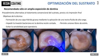 OPTIMIZACIÓN DEL SUSTRATO
COATING 3
Recomendado sólo en amplia exposición de dentina
Procedimiento alternativo al tratamiento convencional del sustrato, previo a la impresión final
Objetivos de la técnica:
- Formación de una capa hibrida gruesa mediante la aplicación de una resina fluida de alta carga.
- Impedir la invasión bacteriana en la dentina recién cortada. - Permite uniones libres de estrés.
- Evitar la sensibilidad post operatoria.
RESIN
 